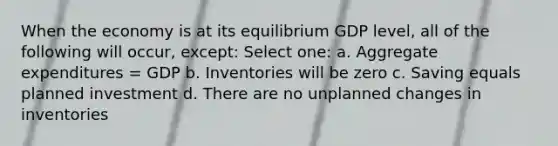 When the economy is at its equilibrium GDP level, all of the following will occur, except: Select one: a. Aggregate expenditures = GDP b. Inventories will be zero c. Saving equals planned investment d. There are no unplanned changes in inventories