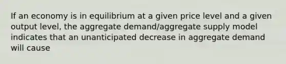 If an economy is in equilibrium at a given price level and a given output level, the aggregate demand/aggregate supply model indicates that an unanticipated decrease in aggregate demand will cause