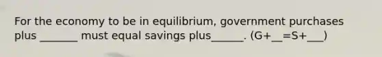 For the economy to be in equilibrium, government purchases plus _______ must equal savings plus______. (G+__=S+___)