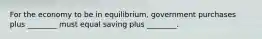 For the economy to be in equilibrium, government purchases plus ________ must equal saving plus ________.