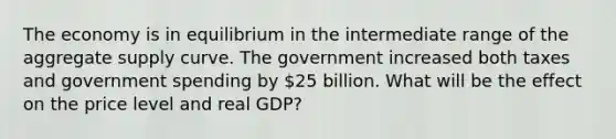 The economy is in equilibrium in the intermediate range of the aggregate supply curve. The government increased both taxes and government spending by 25 billion. What will be the effect on the price level and real GDP?