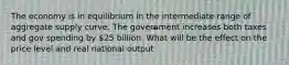 The economy is in equilibrium in the intermediate range of aggregate supply curve. The government increases both taxes and gov spending by 25 billion. What will be the effect on the price level and real national output