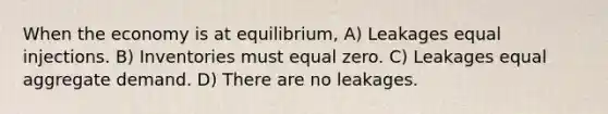 When the economy is at equilibrium, A) Leakages equal injections. B) Inventories must equal zero. C) Leakages equal aggregate demand. D) There are no leakages.