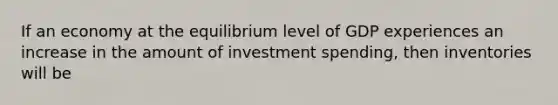 If an economy at the equilibrium level of GDP experiences an increase in the amount of investment spending, then inventories will be