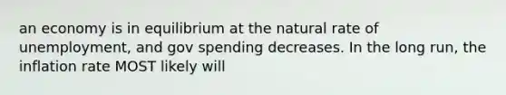 an economy is in equilibrium at the natural rate of unemployment, and gov spending decreases. In the long run, the inflation rate MOST likely will