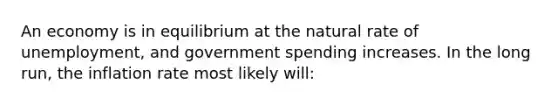 An economy is in equilibrium at the natural rate of unemployment, and government spending increases. In the long run, the inflation rate most likely will: