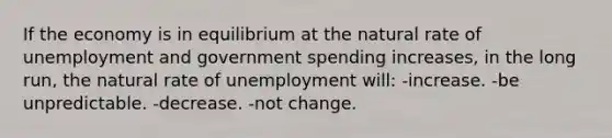 If the economy is in equilibrium at the natural rate of unemployment and government spending increases, in the long run, the natural rate of unemployment will: -increase. -be unpredictable. -decrease. -not change.