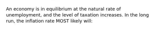 An economy is in equilibrium at the natural rate of unemployment, and the level of taxation increases. In the long run, the inflation rate MOST likely will: