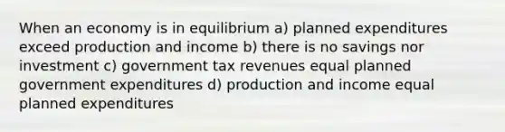 When an economy is in equilibrium a) planned expenditures exceed production and income b) there is no savings nor investment c) government tax revenues equal planned government expenditures d) production and income equal planned expenditures