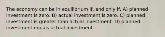 The economy can be in equilibrium if, and only if, A) planned investment is zero. B) actual investment is zero. C) planned investment is greater than actual investment. D) planned investment equals actual investment.