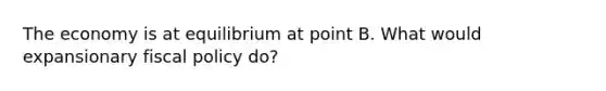 The economy is at equilibrium at point B. What would expansionary fiscal policy do?