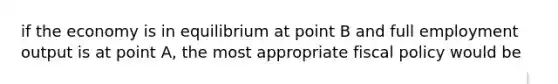 if the economy is in equilibrium at point B and full employment output is at point A, the most appropriate fiscal policy would be