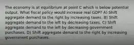 The economy is at equilibrium at point C which is below potential output. What fiscal policy would increase real GDP? A) Shift aggregate demand to the right by increasing taxes. B) Shift aggregate demand to the left by decreasing taxes. C) Shift aggregate demand to the left by decreasing government purchases. D) Shift aggregate demand to the right by increasing government purchases.