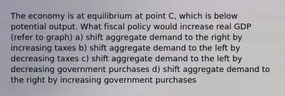 The economy is at equilibrium at point C, which is below potential output. What fiscal policy would increase real GDP (refer to graph) a) shift aggregate demand to the right by increasing taxes b) shift aggregate demand to the left by decreasing taxes c) shift aggregate demand to the left by decreasing government purchases d) shift aggregate demand to the right by increasing government purchases