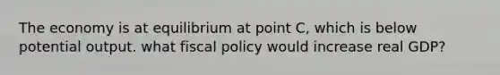 The economy is at equilibrium at point C, which is below potential output. what fiscal policy would increase real GDP?