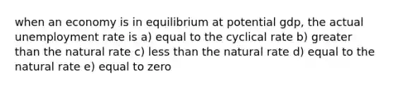 when an economy is in equilibrium at potential gdp, the actual unemployment rate is a) equal to the cyclical rate b) greater than the natural rate c) less than the natural rate d) equal to the natural rate e) equal to zero