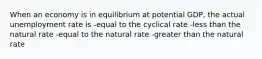 When an economy is in equilibrium at potential GDP, the actual unemployment rate is -equal to the cyclical rate -less than the natural rate -equal to the natural rate -greater than the natural rate