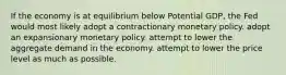 If the economy is at equilibrium below Potential GDP, the Fed would most likely adopt a contractionary monetary policy. adopt an expansionary monetary policy. attempt to lower the aggregate demand in the economy. attempt to lower the price level as much as possible.