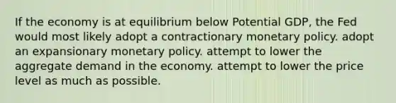 If the economy is at equilibrium below Potential GDP, the Fed would most likely adopt a contractionary monetary policy. adopt an expansionary monetary policy. attempt to lower the aggregate demand in the economy. attempt to lower the price level as much as possible.