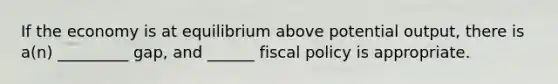 If the economy is at equilibrium above potential output, there is a(n) _________ gap, and ______ fiscal policy is appropriate.