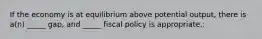 If the economy is at equilibrium above potential output, there is a(n) _____ gap, and _____ fiscal policy is appropriate.: