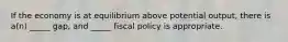 If the economy is at equilibrium above potential output, there is a(n) _____ gap, and _____ fiscal policy is appropriate.