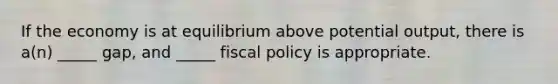 If the economy is at equilibrium above potential output, there is a(n) _____ gap, and _____ fiscal policy is appropriate.