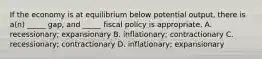 If the economy is at equilibrium below potential output, there is a(n) _____ gap, and _____ fiscal policy is appropriate. A. recessionary; expansionary B. inflationary; contractionary C. recessionary; contractionary D. inflationary; expansionary