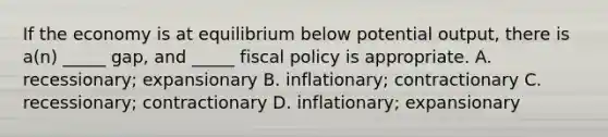 If the economy is at equilibrium below potential output, there is a(n) _____ gap, and _____ fiscal policy is appropriate. A. recessionary; expansionary B. inflationary; contractionary C. recessionary; contractionary D. inflationary; expansionary