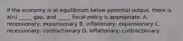 If the economy is at equilibrium below potential output, there is a(n) _____ gap, and _____ fiscal policy is appropriate. A. recessionary; expansionary B. inflationary; expansionary C. recessionary; contractionary D. inflationary; contractionary