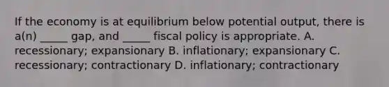 If the economy is at equilibrium below potential output, there is a(n) _____ gap, and _____ fiscal policy is appropriate. A. recessionary; expansionary B. inflationary; expansionary C. recessionary; contractionary D. inflationary; contractionary