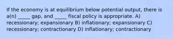 If the economy is at equilibrium below potential output, there is a(n) _____ gap, and _____ fiscal policy is appropriate. A) recessionary; expansionary B) inflationary; expansionary C) recessionary; contractionary D) inflationary; contractionary