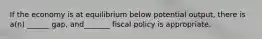 If the economy is at equilibrium below potential output, there is a(n) ______ gap, and_______ fiscal policy is appropriate.