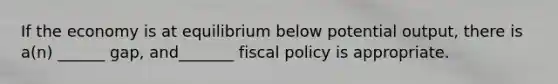 If the economy is at equilibrium below potential output, there is a(n) ______ gap, and_______ <a href='https://www.questionai.com/knowledge/kPTgdbKdvz-fiscal-policy' class='anchor-knowledge'>fiscal policy</a> is appropriate.