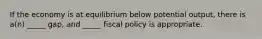 If the economy is at equilibrium below potential output, there is a(n) _____ gap, and _____ fiscal policy is appropriate.