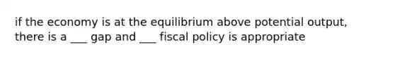 if the economy is at the equilibrium above potential output, there is a ___ gap and ___ fiscal policy is appropriate