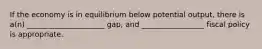 If the economy is in equilibrium below potential output, there is a(n) _____________________ gap, and _________________ fiscal policy is appropriate.