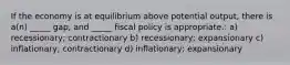 If the economy is at equilibrium above potential output, there is a(n) _____ gap, and _____ fiscal policy is appropriate.: a) recessionary; contractionary b) recessionary; expansionary c) inflationary; contractionary d) inflationary; expansionary