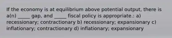 If the economy is at equilibrium above potential output, there is a(n) _____ gap, and _____ fiscal policy is appropriate.: a) recessionary; contractionary b) recessionary; expansionary c) inflationary; contractionary d) inflationary; expansionary