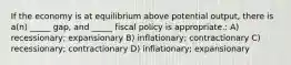 If the economy is at equilibrium above potential output, there is a(n) _____ gap, and _____ fiscal policy is appropriate.: A) recessionary; expansionary B) inflationary; contractionary C) recessionary; contractionary D) inflationary; expansionary