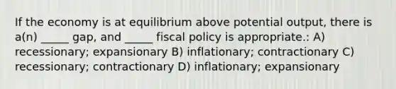 If the economy is at equilibrium above potential output, there is a(n) _____ gap, and _____ fiscal policy is appropriate.: A) recessionary; expansionary B) inflationary; contractionary C) recessionary; contractionary D) inflationary; expansionary