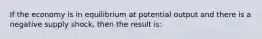 If the economy is in equilibrium at potential output and there is a negative supply shock, then the result is: