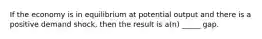 If the economy is in equilibrium at potential output and there is a positive demand shock, then the result is a(n) _____ gap.