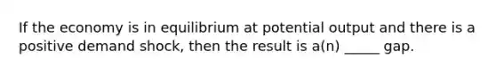 If the economy is in equilibrium at potential output and there is a positive demand shock, then the result is a(n) _____ gap.