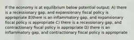 If the economy is at equilibrium below potential output: A) there is a recessionary gap, and expansionary fiscal policy is appropriate B)there is an inflammatory gap, and expansionary fiscal policy is appropriate C) there is a recessionary gap, and contractionary fiscal policy is appropriate D) there is an inflammatory gap, and contractionary fiscal policy is appropriate