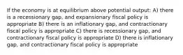 If the economy is at equilibrium above potential output: A) there is a recessionary gap, and expansionary fiscal policy is appropriate B) there is an inflationary gap, and contractionary fiscal policy is appropriate C) there is recessionary gap, and contractionary fiscal policy is appropriate D) there is inflationary gap, and contractionary fiscal policy is appropriate