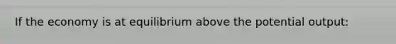 If the economy is at equilibrium above the potential output: