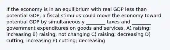 If the economy is in an equilibrium with real GDP less than potential GDP, a fiscal stimulus could move the economy toward potential GDP by simultaneously ________ taxes and ________ government expenditures on goods and services. A) raising; increasing B) raising; not changing C) raising; decreasing D) cutting; increasing E) cutting; decreasing