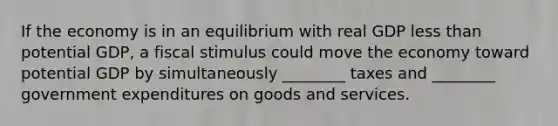 If the economy is in an equilibrium with real GDP less than potential GDP, a fiscal stimulus could move the economy toward potential GDP by simultaneously ________ taxes and ________ government expenditures on goods and services.