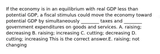 If the economy is in an equilibrium with real GDP less than potential​ GDP, a fiscal stimulus could move the economy toward potential GDP by simultaneously​ ________ taxes and​ ________ government expenditures on goods and services. A. ​raising; decreasing B. ​raising; increasing C. ​cutting; decreasing D. ​cutting; increasing This is the correct answer.E. ​raising; not changing